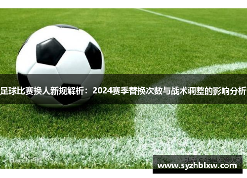 足球比赛换人新规解析：2024赛季替换次数与战术调整的影响分析